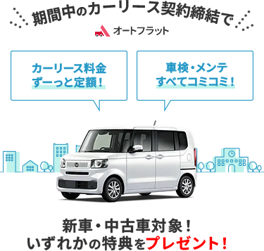 「オートフラット」 「カーリース料金ずっと定額」 「車検・メンテ全てコミコミ」 期間中の期間中のカーリース契約締結で新車・中古車対象！いずれかの特典をプレゼント！